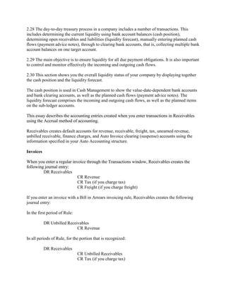 2.28 The day-to-day treasury process in a company includes a number of transactions. This
includes determining the current liquidity using bank account balances (cash position),
determining open receivables and liabilities (liquidity forecast), manually entering planned cash
flows (payment advice notes), through to clearing bank accounts, that is, collecting multiple bank
account balances on one target account.
2.29 The main objective is to ensure liquidity for all due payment obligations. It is also important
to control and monitor effectively the incoming and outgoing cash flows.
2.30 This section shows you the overall liquidity status of your company by displaying together
the cash position and the liquidity forecast.
The cash position is used in Cash Management to show the value-date-dependent bank accounts
and bank clearing accounts, as well as the planned cash flows (payment advice notes). The
liquidity forecast comprises the incoming and outgoing cash flows, as well as the planned items
on the sub-ledger accounts.
This essay describes the accounting entries created when you enter transactions in Receivables
using the Accrual method of accounting.
Receivables creates default accounts for revenue, receivable, freight, tax, unearned revenue,
unbilled receivable, finance charges, and Auto Invoice clearing (suspense) accounts using the
information specified in your Auto Accounting structure.
Invoices
When you enter a regular invoice through the Transactions window, Receivables creates the
following journal entry:
DR Receivables
CR Revenue
CR Tax (if you charge tax)
CR Freight (if you charge freight)
If you enter an invoice with a Bill in Arrears invoicing rule, Receivables creates the following
journal entry:
In the first period of Rule:
DR Unbilled Receivables
CR Revenue
In all periods of Rule, for the portion that is recognized:
DR Receivables
CR Unbilled Receivables
CR Tax (if you charge tax)
 