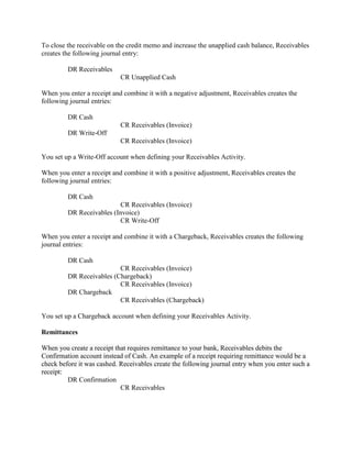 To close the receivable on the credit memo and increase the unapplied cash balance, Receivables
creates the following journal entry:
DR Receivables
CR Unapplied Cash
When you enter a receipt and combine it with a negative adjustment, Receivables creates the
following journal entries:
DR Cash
CR Receivables (Invoice)
DR Write-Off
CR Receivables (Invoice)
You set up a Write-Off account when defining your Receivables Activity.
When you enter a receipt and combine it with a positive adjustment, Receivables creates the
following journal entries:
DR Cash
CR Receivables (Invoice)
DR Receivables (Invoice)
CR Write-Off
When you enter a receipt and combine it with a Chargeback, Receivables creates the following
journal entries:
DR Cash
CR Receivables (Invoice)
DR Receivables (Chargeback)
CR Receivables (Invoice)
DR Chargeback
CR Receivables (Chargeback)
You set up a Chargeback account when defining your Receivables Activity.
Remittances
When you create a receipt that requires remittance to your bank, Receivables debits the
Confirmation account instead of Cash. An example of a receipt requiring remittance would be a
check before it was cashed. Receivables create the following journal entry when you enter such a
receipt:
DR Confirmation
CR Receivables
 