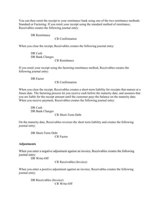 You can then remit the receipt to your remittance bank using one of the two remittance methods:
Standard or Factoring. If you remit your receipt using the standard method of remittance,
Receivables creates the following journal entry:
DR Remittance
CR Confirmation
When you clear the receipt, Receivables creates the following journal entry:
DR Cash
DR Bank Charges
CR Remittance
If you remit your receipt using the factoring remittance method, Receivables creates the
following journal entry:
DR Factor
CR Confirmation
When you clear the receipt, Receivables creates a short-term liability for receipts that mature at a
future date. The factoring process let you receive cash before the maturity date, and assumes that
you are liable for the receipt amount until the customer pays the balance on the maturity date.
When you receive payment, Receivables creates the following journal entry:
DR Cash
DR Bank Charges
CR Short-Term Debt
On the maturity date, Receivables reverses the short term liability and creates the following
journal entry:
DR Short-Term Debt
CR Factor
Adjustments
When you enter a negative adjustment against an invoice, Receivables creates the following
journal entry:
DR Write-Off
CR Receivables (Invoice)
When you enter a positive adjustment against an invoice, Receivables creates the following
journal entry:
DR Receivables (Invoice)
CR Write-Off
 