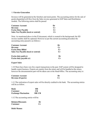 1.9 Invoice Generation
Invoices will be generated at the Smelters and stock points. The accounting entries for the sale of
goods dispatched will flow from the Sales invoice generated in SAP Sales and Distribution
module. The following entries shall be passed
Customer Account Dr
Revenue Cr
Excise Duty Payable Cr
Sales Tax Payable (local or central) Cr
Note: As mentioned above in the FI document, which is created in the background, the SD
invoice number shall be captured. However as per the current accounting procedure the
accounting entry passed is as follows:-
Customer Account Dr
Revenue Cr
Excise Duty Billed Cr
Sales Tax Payable (local or central) Cr
Excise duty paid a/c Dr
Excise duty payable a/c Cr
Export Sales
1.10 There have been very few export transactions in the past. SAP system will be designed to
handle export business. Exports are mainly from the mines and will be handled at the mines;
however the documentation part will be taken care at the Head Office. The accounting entry is:
Customer Account Dr
Revenue (Exports) Cr
1.11 The realization of export sales will be directly credited to the bank. The accounting entries
will be as follow:
Bank DR
Customer CR
Exchange Fluctuation DR/ CR
1.12 The accounting entries will be:
Rebates/Discounts Dr
Customer Cr
Debit Memos
 