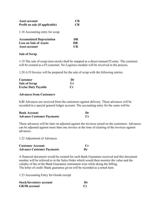 Asset account CR
Profit on sale (if applicable) CR
1.18 Accounting entry for scrap
Accumulated Depreciation DR
Loss on Sale of Assets DR
Asset account CR
Sale of Scrap
1.19 The sale of scrap (non-stock) shall be mapped as a direct manual FI entry. The customer
will be created as a FI customer. No Logistics module will be involved in the process.
1.20 A FI Invoice will be prepared for the sale of scrap with the following entries:
Customer Dr
Sale of Scrap Cr
Excise Duty Payable Cr
Advances from Customers
1.21 Advances are received from the customers against delivery. These advances will be
recorded in a special general ledger account. The accounting entry for the same will be:
Bank Account Dr
Advance Customer Payments Cr
These advances will be later on adjusted against the invoices raised on the customers. Advances
can be adjusted against more than one invoice at the time of clearing of the invoices against
advances.
1.22 Adjustment of Advances
Customer Account Cr
Advance Customer Payments Dr
A financial document would be created for each Bank Guarantee received and this document
number will be referred to in the Sales Order which would then monitor the value and the
validity of the of the Bank Guarantee instrument wise while doing the billing.
The letter of credit /Bank guarantee given will be recorded as a noted item.
1.23 Accounting Entry for Goods receipt
Stock/Inventory account Dr
GR/IR account Cr
 