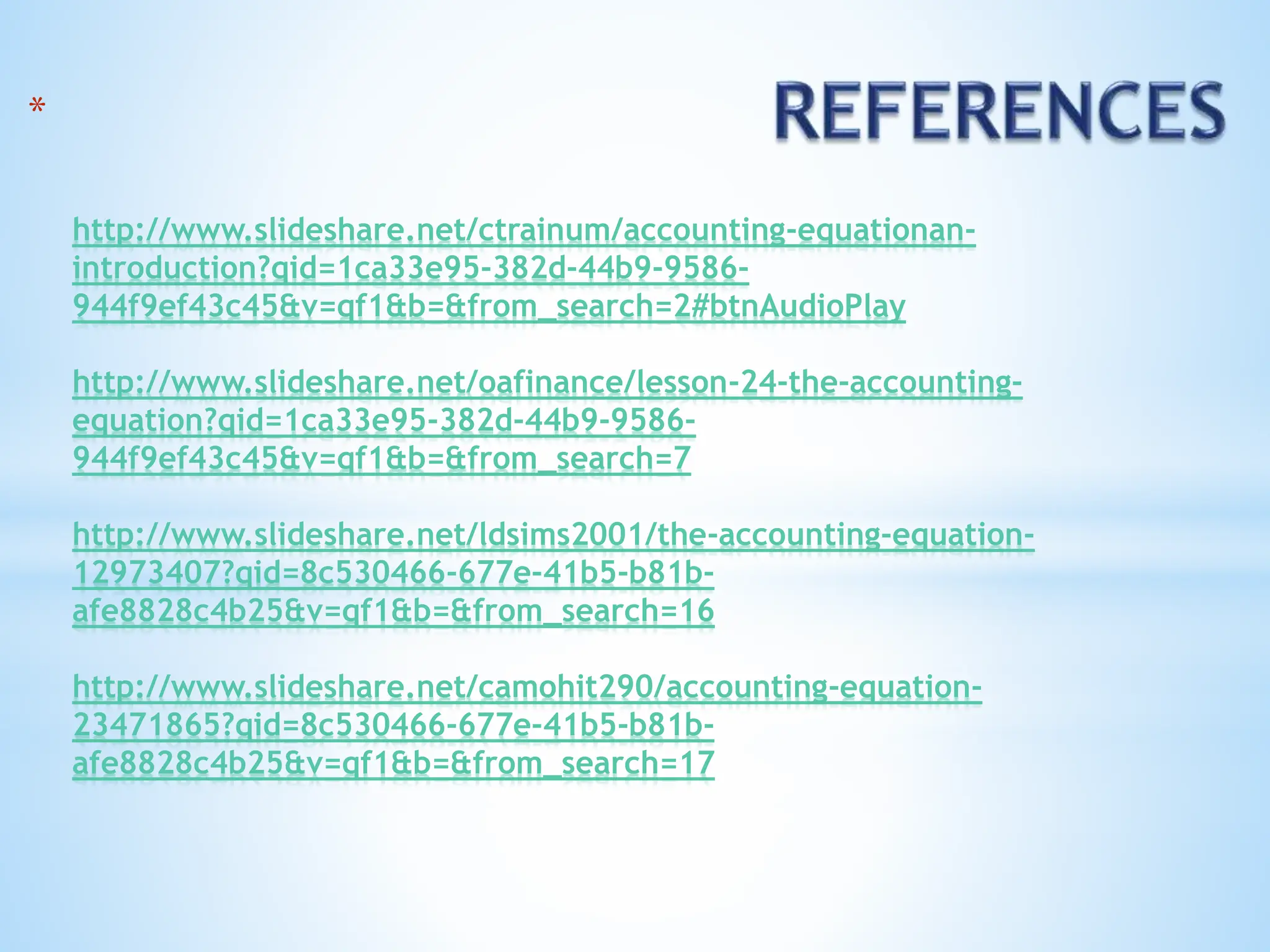 *
http://www.slideshare.net/ctrainum/accounting-equationan-
introduction?qid=1ca33e95-382d-44b9-9586-
944f9ef43c45&v=qf1&b=&from_search=2#btnAudioPlay
http://www.slideshare.net/oafinance/lesson-24-the-accounting-
equation?qid=1ca33e95-382d-44b9-9586-
944f9ef43c45&v=qf1&b=&from_search=7
http://www.slideshare.net/ldsims2001/the-accounting-equation-
12973407?qid=8c530466-677e-41b5-b81b-
afe8828c4b25&v=qf1&b=&from_search=16
http://www.slideshare.net/camohit290/accounting-equation-
23471865?qid=8c530466-677e-41b5-b81b-
afe8828c4b25&v=qf1&b=&from_search=17
 