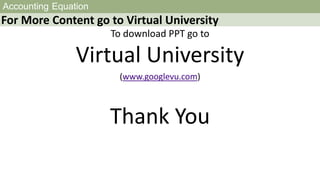 Accounting Equation
For More Content go to Virtual University
To download PPT go to
Virtual University
(www.googlevu.com)
Thank You
 