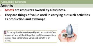 Accounting Equation
Assets
• Assets are resources owned by a business.
• They are things of value used in carrying out such activities
as production and exchange.
To recognize the assets quickly we can say that Cash
is an asset and all the things that could be convert into
cash or have some future value and benefit is an
assets.
 