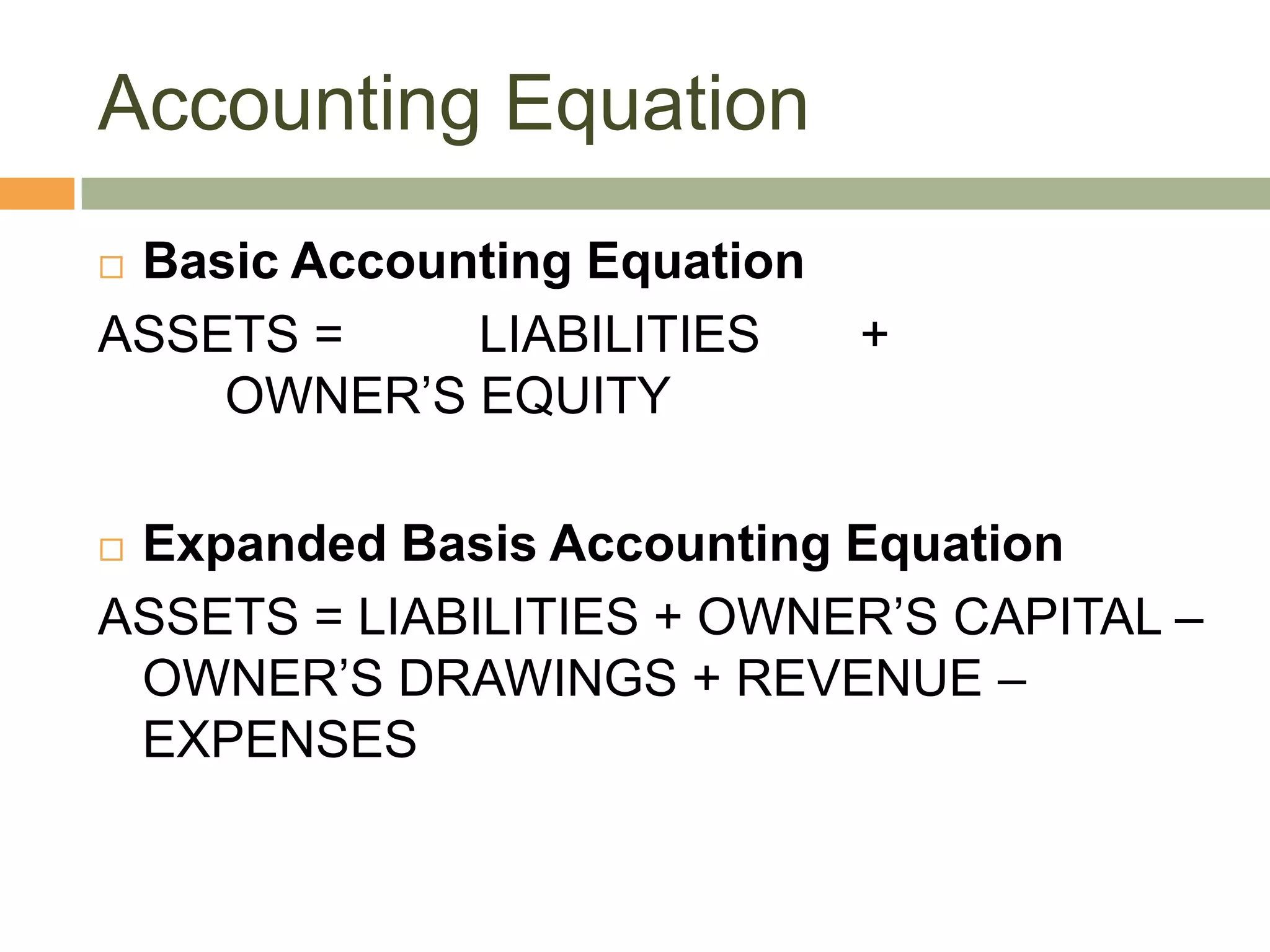 Accounting Equation
 Basic Accounting Equation
ASSETS = LIABILITIES +
OWNER’S EQUITY
 Expanded Basis Accounting Equation
ASSETS = LIABILITIES + OWNER’S CAPITAL –
OWNER’S DRAWINGS + REVENUE –
EXPENSES
 