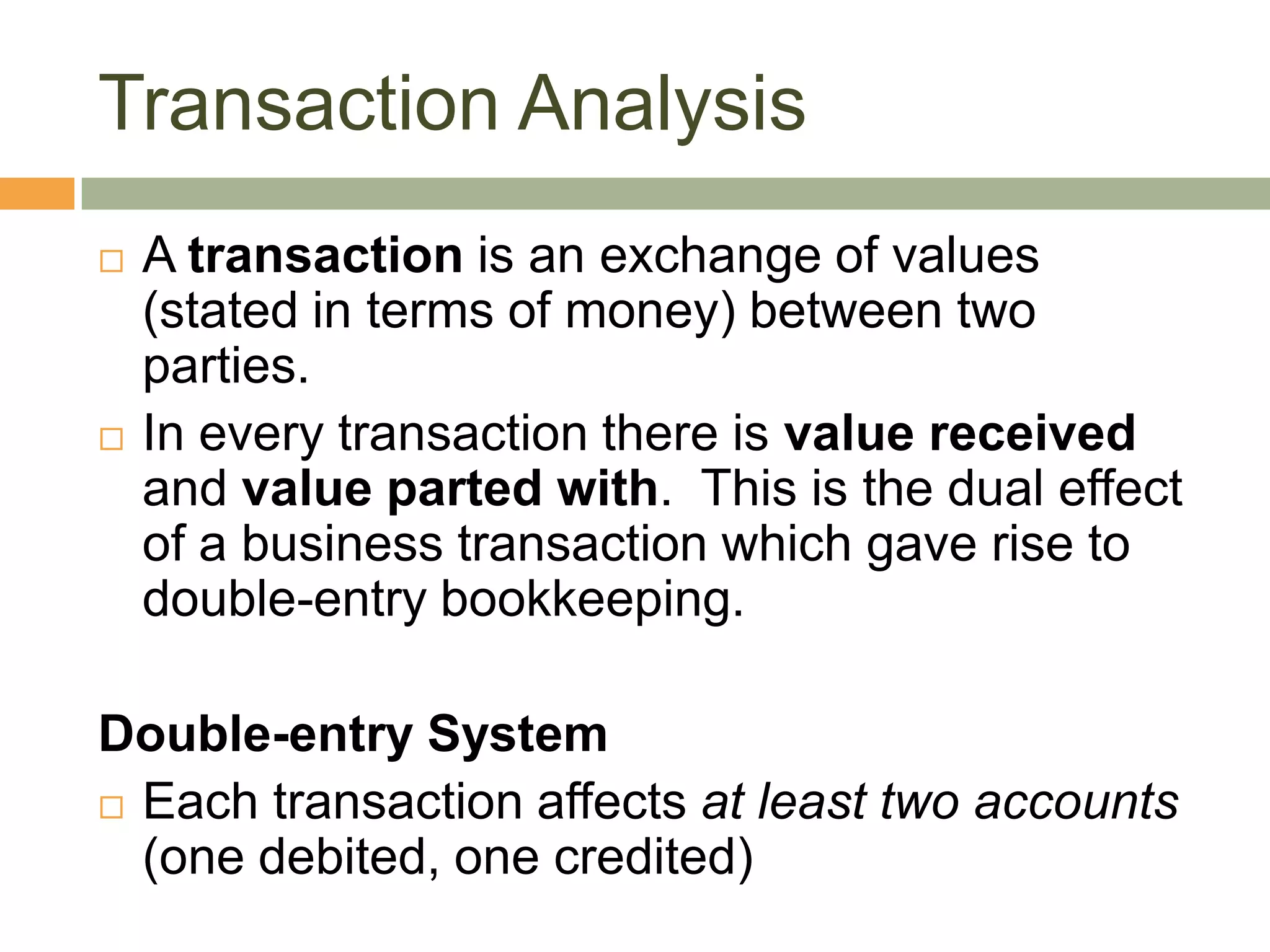  A transaction is an exchange of values
(stated in terms of money) between two
parties.
 In every transaction there is value received
and value parted with. This is the dual effect
of a business transaction which gave rise to
double-entry bookkeeping.
Double-entry System
 Each transaction affects at least two accounts
(one debited, one credited)
Transaction Analysis
 