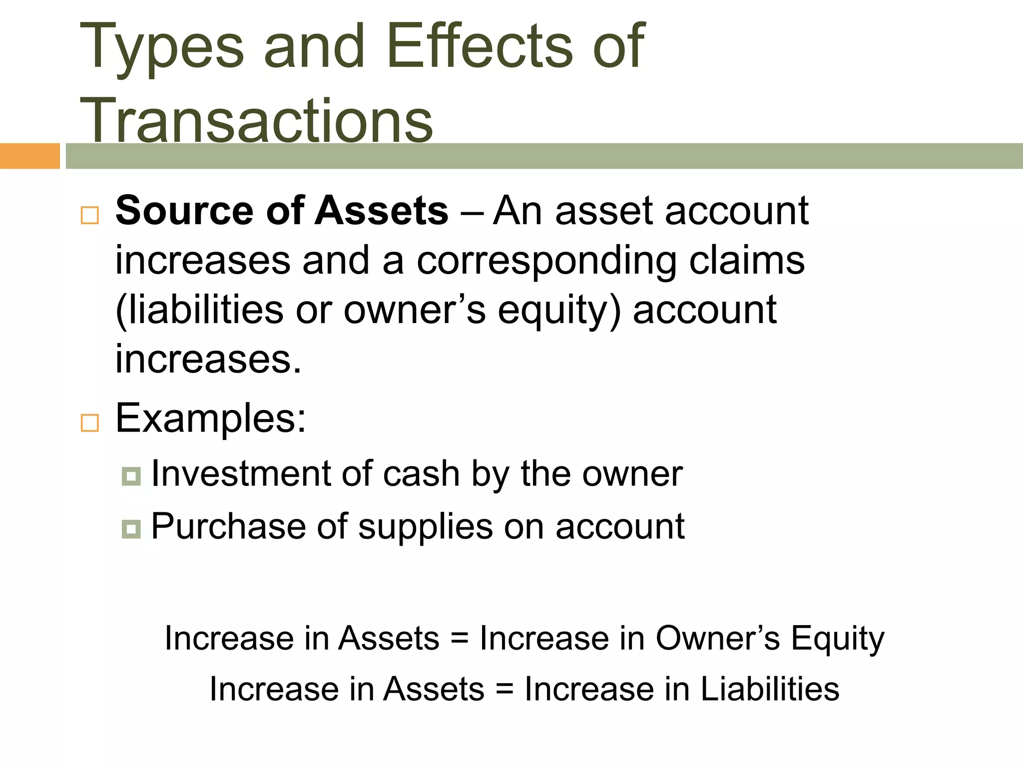  Source of Assets – An asset account
increases and a corresponding claims
(liabilities or owner’s equity) account
increases.
 Examples:
 Investment of cash by the owner
 Purchase of supplies on account
Increase in Assets = Increase in Owner’s Equity
Increase in Assets = Increase in Liabilities
Types and Effects of
Transactions
 