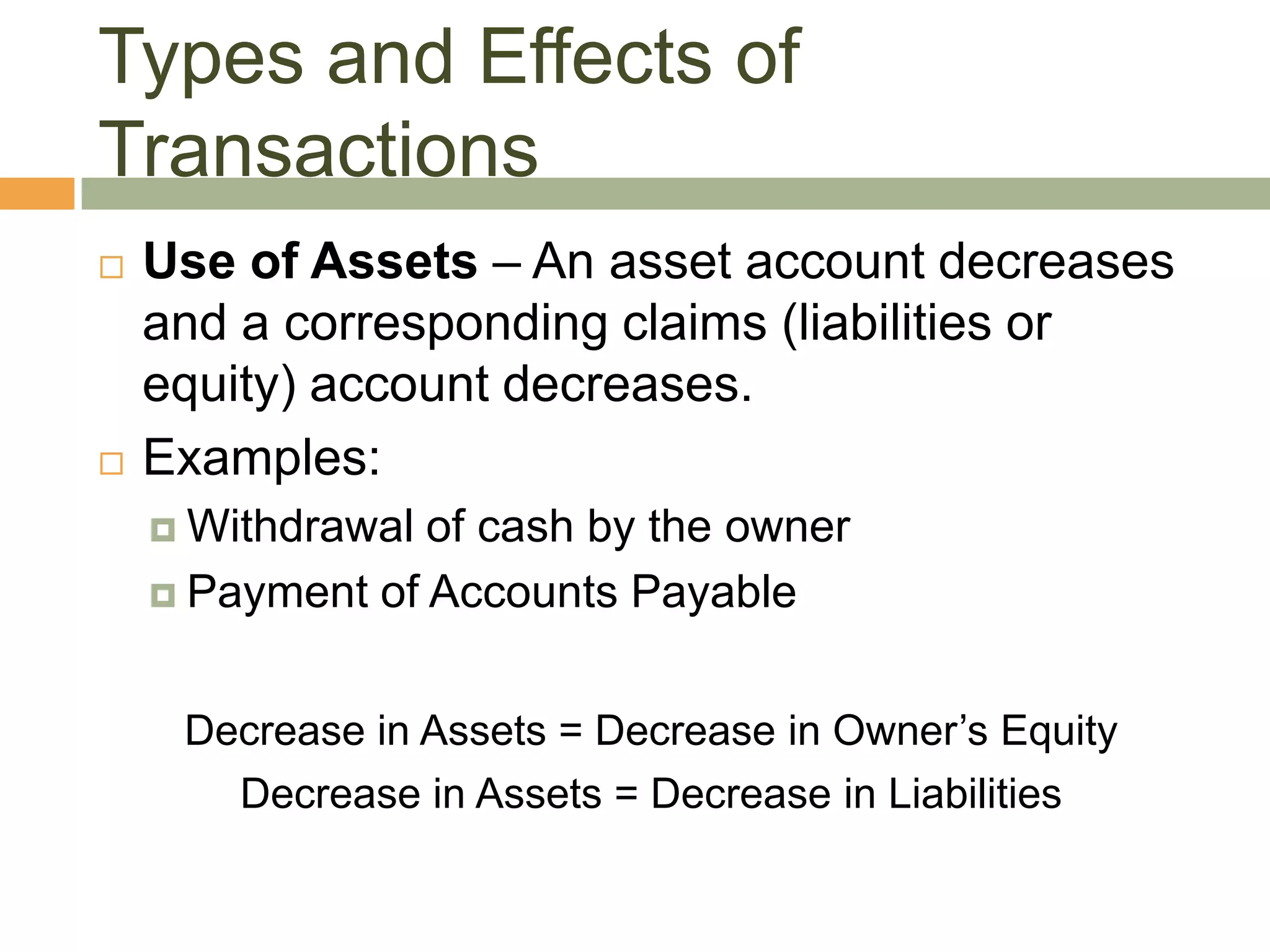  Use of Assets – An asset account decreases
and a corresponding claims (liabilities or
equity) account decreases.
 Examples:
 Withdrawal of cash by the owner
 Payment of Accounts Payable
Decrease in Assets = Decrease in Owner’s Equity
Decrease in Assets = Decrease in Liabilities
Types and Effects of
Transactions
 