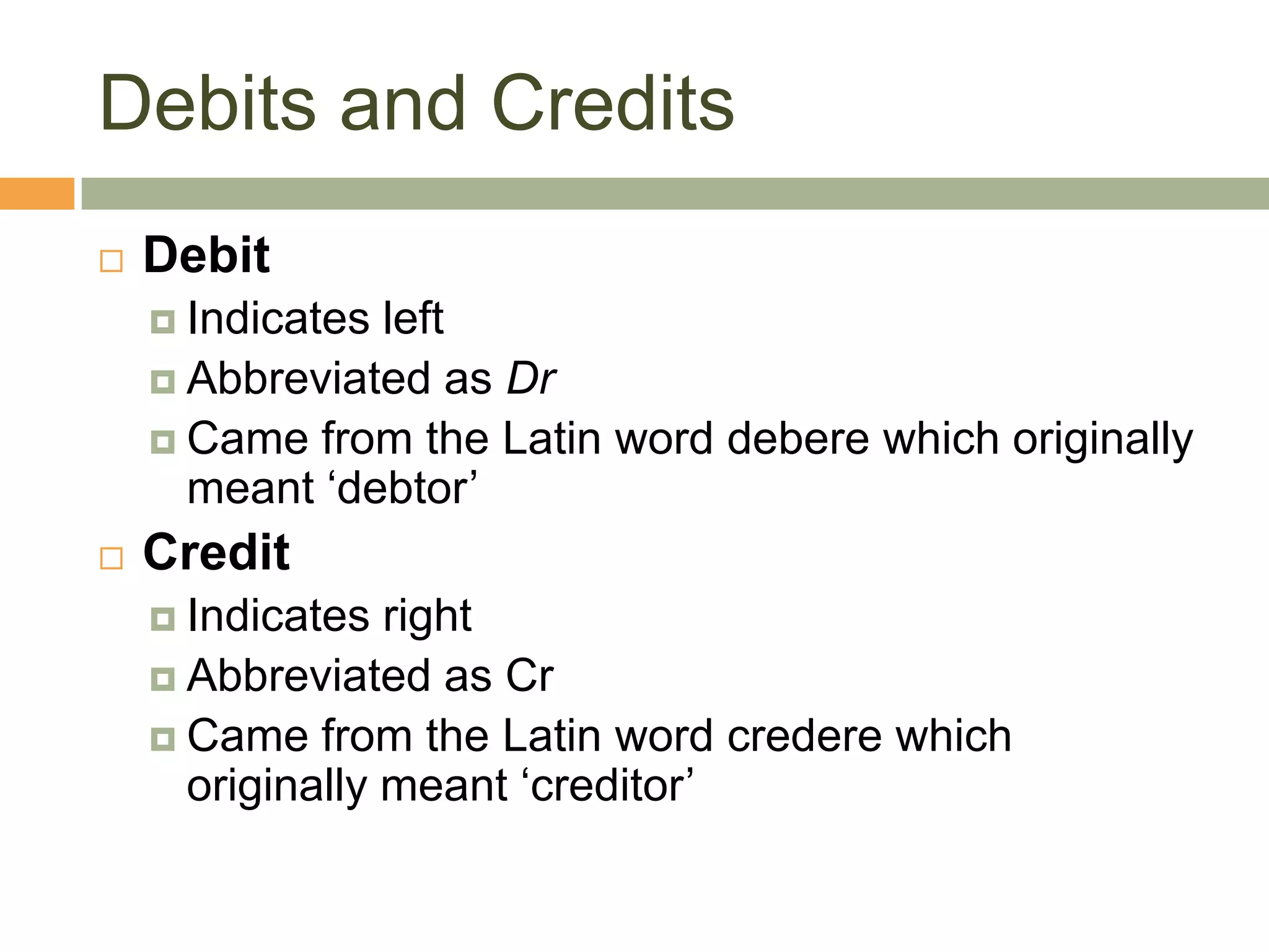 Debits and Credits
 Debit
 Indicates left
 Abbreviated as Dr
 Came from the Latin word debere which originally
meant ‘debtor’
 Credit
 Indicates right
 Abbreviated as Cr
 Came from the Latin word credere which
originally meant ‘creditor’
 