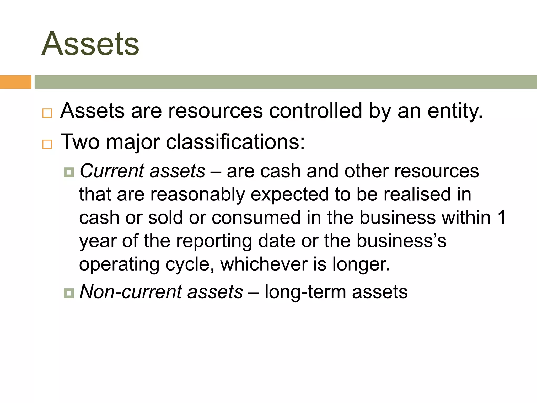 Assets
 Assets are resources controlled by an entity.
 Two major classifications:
 Current assets – are cash and other resources
that are reasonably expected to be realised in
cash or sold or consumed in the business within 1
year of the reporting date or the business’s
operating cycle, whichever is longer.
 Non-current assets – long-term assets
 