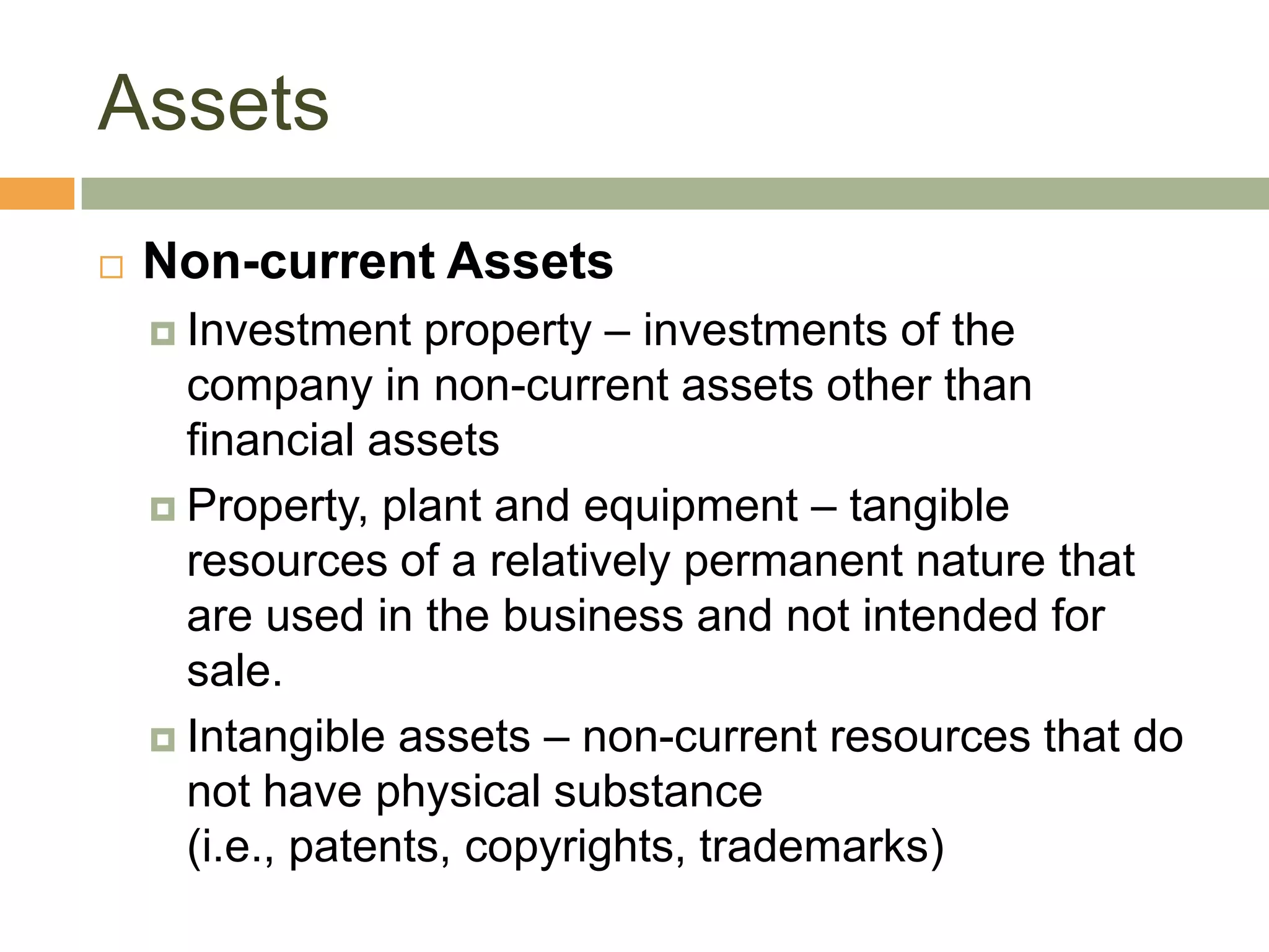 Assets
 Non-current Assets
 Investment property – investments of the
company in non-current assets other than
financial assets
 Property, plant and equipment – tangible
resources of a relatively permanent nature that
are used in the business and not intended for
sale.
 Intangible assets – non-current resources that do
not have physical substance
(i.e., patents, copyrights, trademarks)
 