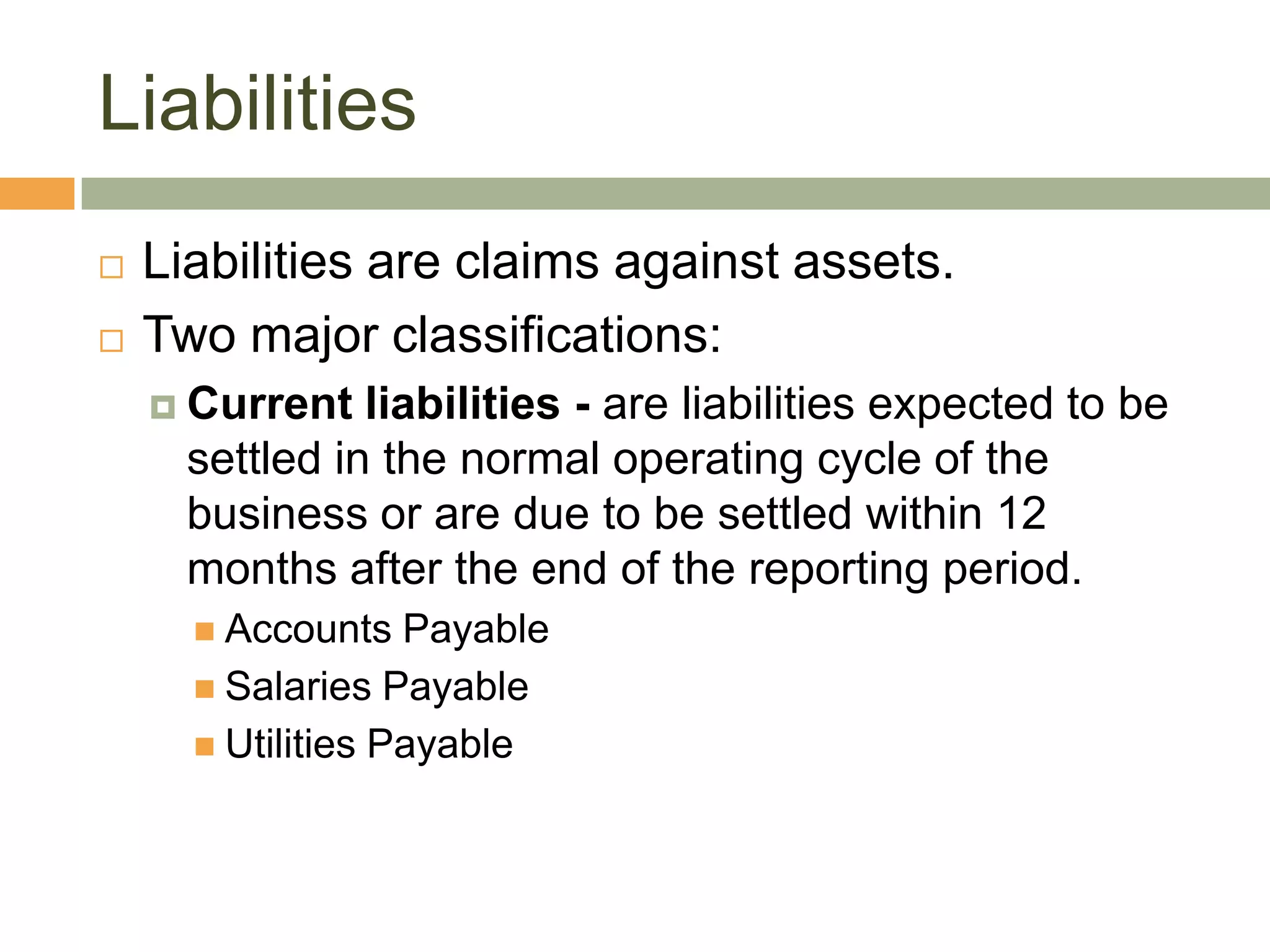 Liabilities
 Liabilities are claims against assets.
 Two major classifications:
 Current liabilities - are liabilities expected to be
settled in the normal operating cycle of the
business or are due to be settled within 12
months after the end of the reporting period.
 Accounts Payable
 Salaries Payable
 Utilities Payable
 