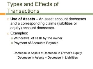  Use of Assets – An asset account decreases
and a corresponding claims (liabilities or
equity) account decreases.
 Examples:
 Withdrawal of cash by the owner
 Payment of Accounts Payable
Decrease in Assets = Decrease in Owner’s Equity
Decrease in Assets = Decrease in Liabilities
Types and Effects of
Transactions
 