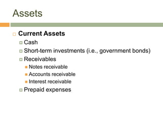 Assets
 Current Assets
 Cash
 Short-term investments (i.e., government bonds)
 Receivables
 Notes receivable
 Accounts receivable
 Interest receivable
 Prepaid expenses
 