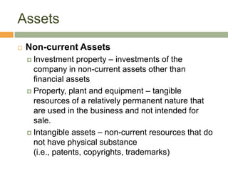 Assets
 Non-current Assets
 Investment property – investments of the
company in non-current assets other than
financial assets
 Property, plant and equipment – tangible
resources of a relatively permanent nature that
are used in the business and not intended for
sale.
 Intangible assets – non-current resources that do
not have physical substance
(i.e., patents, copyrights, trademarks)
 