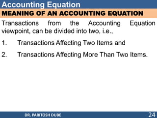 Accounting Equation
MEANING OF AN ACCOUNTING EQUATION
Transactions from the Accounting Equation
viewpoint, can be divided into two, i.e.,
1. Transactions Affecting Two Items and
2. Transactions Affecting More Than Two Items.
DR. PARITOSH DUBE 24
 