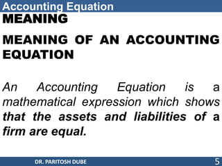 Accounting Equation
MEANING
MEANING OF AN ACCOUNTING
EQUATION
An Accounting Equation is a
mathematical expression which shows
that the assets and liabilities of a
firm are equal.
DR. PARITOSH DUBE 5
 