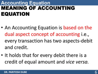 Accounting Equation
MEANING OF ACCOUNTING
EQUATION
• An Accounting Equation is based on the
dual aspect concept of accounting i.e.,
every transaction has two aspects-debit
and credit.
• It holds that for every debit there is a
credit of equal amount and vice versa.
DR. PARITOSH DUBE 6
 