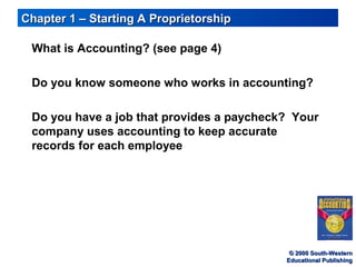 © 2000 South-Western© 2000 South-Western
Educational PublishingEducational Publishing
Chapter 1 – Starting A ProprietorshipChapter 1 – Starting A Proprietorship
What is Accounting? (see page 4)
Do you know someone who works in accounting?
Do you have a job that provides a paycheck? Your
company uses accounting to keep accurate
records for each employee
 