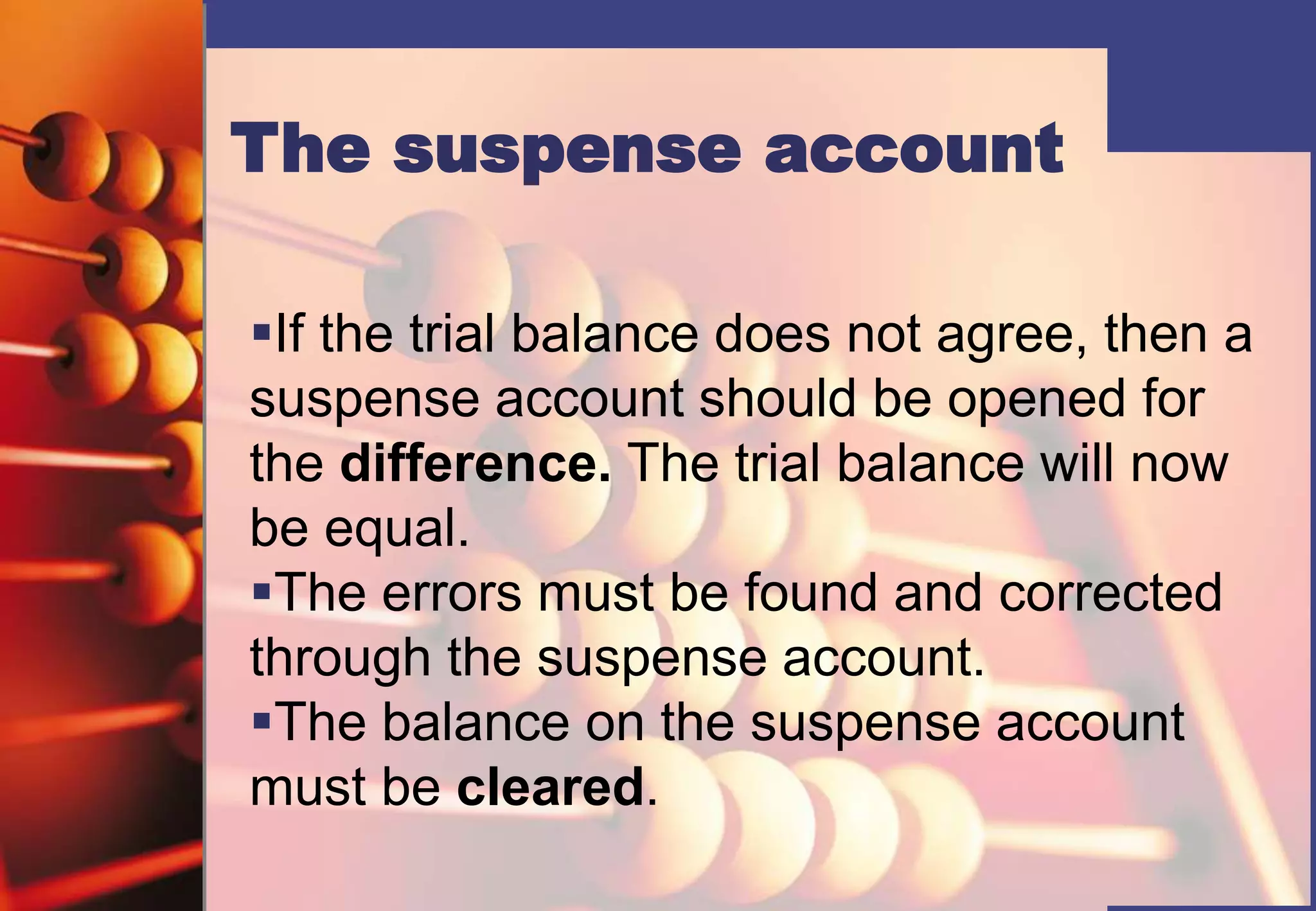 The suspense account
If the trial balance does not agree, then a
suspense account should be opened for
the difference. The trial balance will now
be equal.
The errors must be found and corrected
through the suspense account.
The balance on the suspense account
must be cleared.
 
