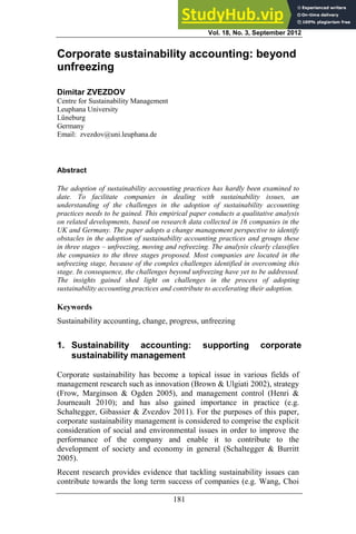 Vol. 18, No. 3, September 2012
181
Corporate sustainability accounting: beyond
unfreezing
Dimitar ZVEZDOV
Centre for Sustainability Management
Leuphana University
Lüneburg
Germany
Email: zvezdov@uni.leuphana.de
Abstract
The adoption of sustainability accounting practices has hardly been examined to
date. To facilitate companies in dealing with sustainability issues, an
understanding of the challenges in the adoption of sustainability accounting
practices needs to be gained. This empirical paper conducts a qualitative analysis
on related developments, based on research data collected in 16 companies in the
UK and Germany. The paper adopts a change management perspective to identify
obstacles in the adoption of sustainability accounting practices and groups these
in three stages – unfreezing, moving and refreezing. The analysis clearly classifies
the companies to the three stages proposed. Most companies are located in the
unfreezing stage, because of the complex challenges identified in overcoming this
stage. In consequence, the challenges beyond unfreezing have yet to be addressed.
The insights gained shed light on challenges in the process of adopting
sustainability accounting practices and contribute to accelerating their adoption.
Keywords
Sustainability accounting, change, progress, unfreezing
1. Sustainability accounting: supporting corporate
sustainability management
Corporate sustainability has become a topical issue in various fields of
management research such as innovation (Brown & Ulgiati 2002), strategy
(Frow, Marginson & Ogden 2005), and management control (Henri &
Journeault 2010); and has also gained importance in practice (e.g.
Schaltegger, Gibassier & Zvezdov 2011). For the purposes of this paper,
corporate sustainability management is considered to comprise the explicit
consideration of social and environmental issues in order to improve the
performance of the company and enable it to contribute to the
development of society and economy in general (Schaltegger & Burritt
2005).
Recent research provides evidence that tackling sustainability issues can
contribute towards the long term success of companies (e.g. Wang, Choi
 