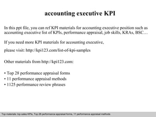 accounting executive KPI 
In this ppt file, you can ref KPI materials for accounting executive position such as 
accounting executive list of KPIs, performance appraisal, job skills, KRAs, BSC… 
If you need more KPI materials for accounting executive, 
please visit: http://kpi123.com/list-of-kpi-samples 
Other materials from http://kpi123.com: 
• Top 28 performance appraisal forms 
• 11 performance appraisal methods 
• 1125 performance review phrases 
Top materials: top sales KPIs, Top 28 performance appraisal forms, 11 performance appraisal methods 
Interview questions and answers – free download/ pdf and ppt file 
 