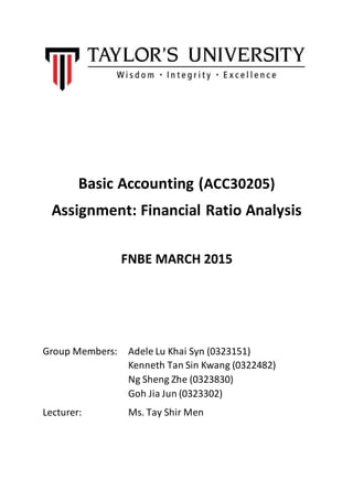 Basic Accounting (ACC30205)
Assignment: Financial Ratio Analysis
FNBE MARCH 2015
Group Members: Adele Lu Khai Syn (0323151)
Kenneth Tan Sin Kwang (0322482)
Ng Sheng Zhe (0323830)
Goh Jia Jun (0323302)
Lecturer: Ms. Tay Shir Men
 