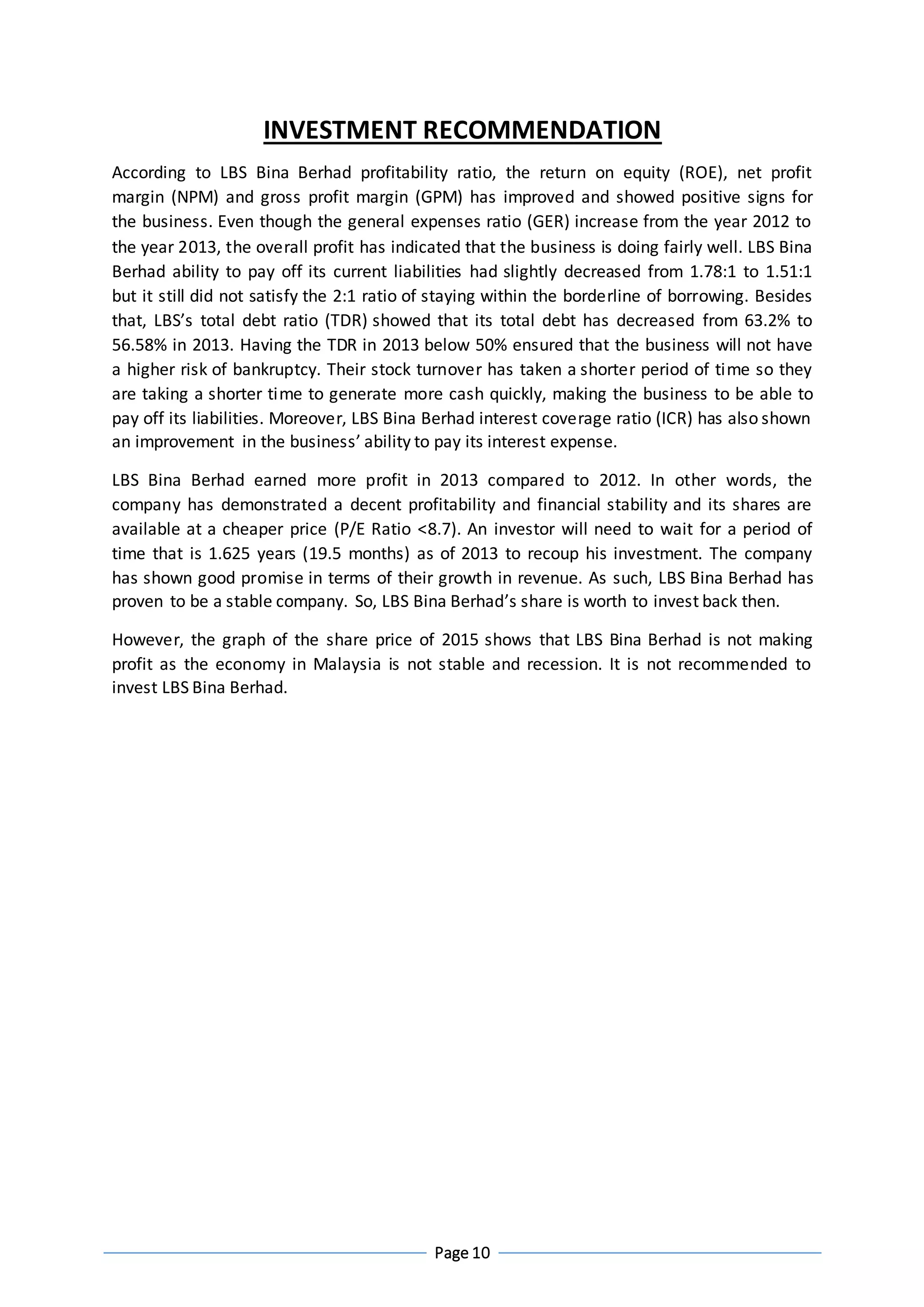 Page 10
INVESTMENT RECOMMENDATION
According to LBS Bina Berhad profitability ratio, the return on equity (ROE), net profit
margin (NPM) and gross profit margin (GPM) has improved and showed positive signs for
the business. Even though the general expenses ratio (GER) increase from the year 2012 to
the year 2013, the overall profit has indicated that the business is doing fairly well. LBS Bina
Berhad ability to pay off its current liabilities had slightly decreased from 1.78:1 to 1.51:1
but it still did not satisfy the 2:1 ratio of staying within the borderline of borrowing. Besides
that, LBS’s total debt ratio (TDR) showed that its total debt has decreased from 63.2% to
56.58% in 2013. Having the TDR in 2013 below 50% ensured that the business will not have
a higher risk of bankruptcy. Their stock turnover has taken a shorter period of time so they
are taking a shorter time to generate more cash quickly, making the business to be able to
pay off its liabilities. Moreover, LBS Bina Berhad interest coverage ratio (ICR) has also shown
an improvement in the business’ ability to pay its interest expense.
LBS Bina Berhad earned more profit in 2013 compared to 2012. In other words, the
company has demonstrated a decent profitability and financial stability and its shares are
available at a cheaper price (P/E Ratio <8.7). An investor will need to wait for a period of
time that is 1.625 years (19.5 months) as of 2013 to recoup his investment. The company
has shown good promise in terms of their growth in revenue. As such, LBS Bina Berhad has
proven to be a stable company. So, LBS Bina Berhad’s share is worth to invest back then.
However, the graph of the share price of 2015 shows that LBS Bina Berhad is not making
profit as the economy in Malaysia is not stable and recession. It is not recommended to
invest LBS Bina Berhad.
 