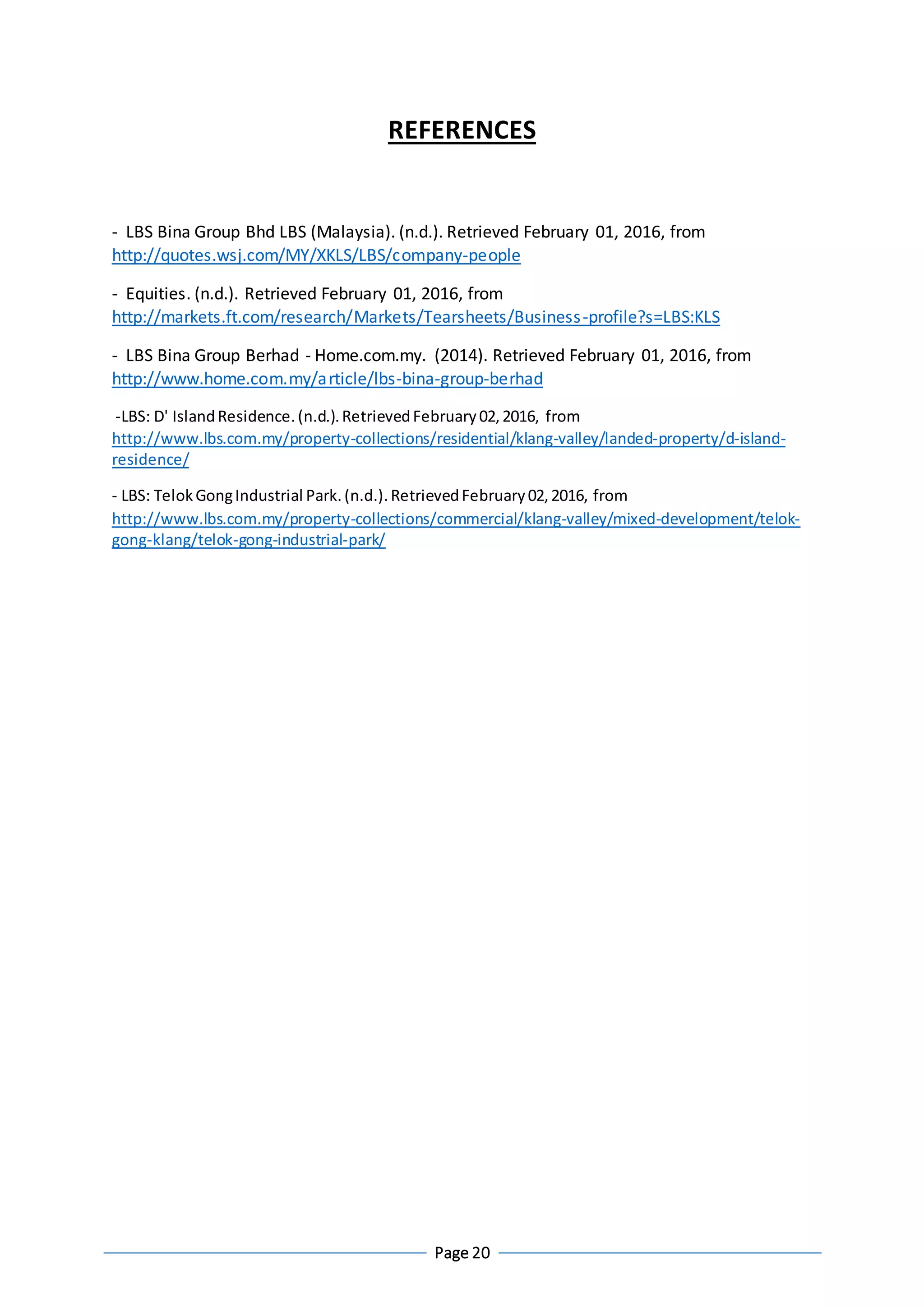 Page 20
REFERENCES
- LBS Bina Group Bhd LBS (Malaysia). (n.d.). Retrieved February 01, 2016, from
http://quotes.wsj.com/MY/XKLS/LBS/company-people
- Equities. (n.d.). Retrieved February 01, 2016, from
http://markets.ft.com/research/Markets/Tearsheets/Business-profile?s=LBS:KLS
- LBS Bina Group Berhad - Home.com.my. (2014). Retrieved February 01, 2016, from
http://www.home.com.my/article/lbs-bina-group-berhad
-LBS: D' IslandResidence.(n.d.).RetrievedFebruary02,2016, from
http://www.lbs.com.my/property-collections/residential/klang-valley/landed-property/d-island-
residence/
- LBS: TelokGongIndustrial Park.(n.d.).RetrievedFebruary02,2016, from
http://www.lbs.com.my/property-collections/commercial/klang-valley/mixed-development/telok-
gong-klang/telok-gong-industrial-park/
 