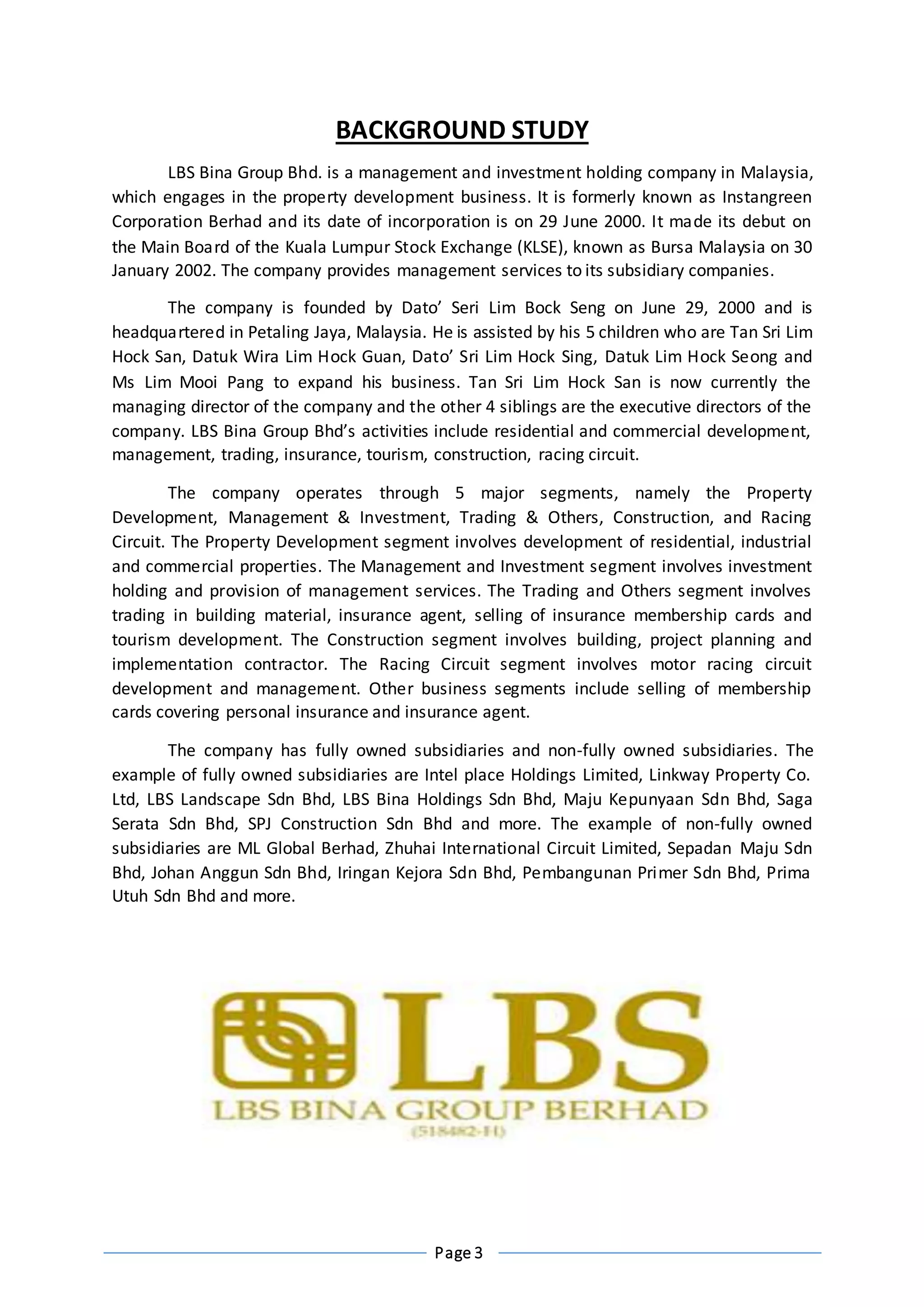 Page 3
BACKGROUND STUDY
LBS Bina Group Bhd. is a management and investment holding company in Malaysia,
which engages in the property development business. It is formerly known as Instangreen
Corporation Berhad and its date of incorporation is on 29 June 2000. It made its debut on
the Main Board of the Kuala Lumpur Stock Exchange (KLSE), known as Bursa Malaysia on 30
January 2002. The company provides management services to its subsidiary companies.
The company is founded by Dato’ Seri Lim Bock Seng on June 29, 2000 and is
headquartered in Petaling Jaya, Malaysia. He is assisted by his 5 children who are Tan Sri Lim
Hock San, Datuk Wira Lim Hock Guan, Dato’ Sri Lim Hock Sing, Datuk Lim Hock Seong and
Ms Lim Mooi Pang to expand his business. Tan Sri Lim Hock San is now currently the
managing director of the company and the other 4 siblings are the executive directors of the
company. LBS Bina Group Bhd’s activities include residential and commercial development,
management, trading, insurance, tourism, construction, racing circuit.
The company operates through 5 major segments, namely the Property
Development, Management & Investment, Trading & Others, Construction, and Racing
Circuit. The Property Development segment involves development of residential, industrial
and commercial properties. The Management and Investment segment involves investment
holding and provision of management services. The Trading and Others segment involves
trading in building material, insurance agent, selling of insurance membership cards and
tourism development. The Construction segment involves building, project planning and
implementation contractor. The Racing Circuit segment involves motor racing circuit
development and management. Other business segments include selling of membership
cards covering personal insurance and insurance agent.
The company has fully owned subsidiaries and non-fully owned subsidiaries. The
example of fully owned subsidiaries are Intel place Holdings Limited, Linkway Property Co.
Ltd, LBS Landscape Sdn Bhd, LBS Bina Holdings Sdn Bhd, Maju Kepunyaan Sdn Bhd, Saga
Serata Sdn Bhd, SPJ Construction Sdn Bhd and more. The example of non-fully owned
subsidiaries are ML Global Berhad, Zhuhai International Circuit Limited, Sepadan Maju Sdn
Bhd, Johan Anggun Sdn Bhd, Iringan Kejora Sdn Bhd, Pembangunan Primer Sdn Bhd, Prima
Utuh Sdn Bhd and more.
 