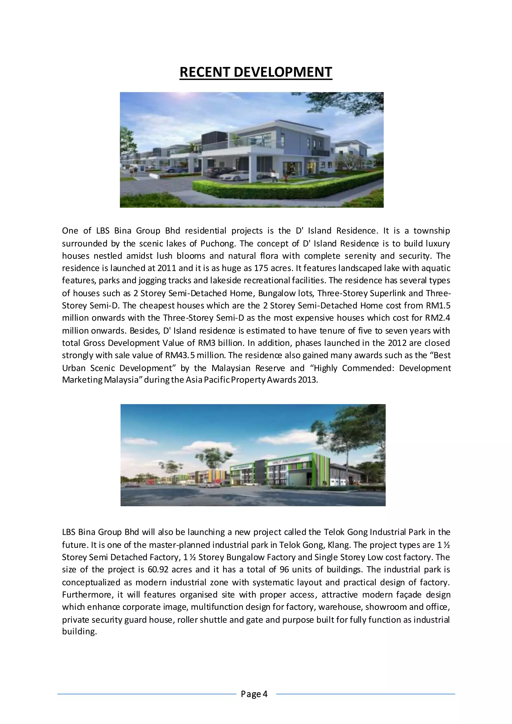 Page 4
RECENT DEVELOPMENT
One of LBS Bina Group Bhd residential projects is the D' Island Residence. It is a township
surrounded by the scenic lakes of Puchong. The concept of D' Island Residence is to build luxury
houses nestled amidst lush blooms and natural flora with complete serenity and security. The
residence is launched at 2011 and it is as huge as 175 acres. It features landscaped lake with aquatic
features, parks and jogging tracks and lakeside recreational facilities. The residence has several types
of houses such as 2 Storey Semi-Detached Home, Bungalow lots, Three-Storey Superlink and Three-
Storey Semi-D. The cheapest houses which are the 2 Storey Semi-Detached Home cost from RM1.5
million onwards with the Three-Storey Semi-D as the most expensive houses which cost for RM2.4
million onwards. Besides, D' Island residence is estimated to have tenure of five to seven years with
total Gross Development Value of RM3 billion. In addition, phases launched in the 2012 are closed
strongly with sale value of RM43.5 million. The residence also gained many awards such as the “Best
Urban Scenic Development” by the Malaysian Reserve and “Highly Commended: Development
MarketingMalaysia”duringthe AsiaPacificPropertyAwards2013.
LBS Bina Group Bhd will also be launching a new project called the Telok Gong Industrial Park in the
future. It is one of the master-planned industrial park in Telok Gong, Klang. The project types are 1 ½
Storey Semi Detached Factory, 1 ½ Storey Bungalow Factory and Single Storey Low cost factory. The
size of the project is 60.92 acres and it has a total of 96 units of buildings. The industrial park is
conceptualized as modern industrial zone with systematic layout and practical design of factory.
Furthermore, it will features organised site with proper access, attractive modern façade design
which enhance corporate image, multifunction design for factory, warehouse, showroom and office,
private security guard house, roller shuttle and gate and purpose built for fully function as industrial
building.
 