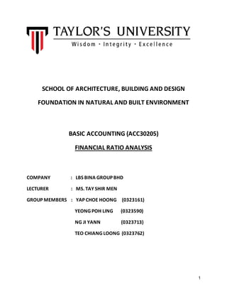 1
SCHOOL OF ARCHITECTURE, BUILDING AND DESIGN
FOUNDATION IN NATURAL AND BUILT ENVIRONMENT
BASIC ACCOUNTING (ACC30205)
FINANCIAL RATIO ANALYSIS
COMPANY : LBS BINA GROUP BHD
LECTURER : MS. TAY SHIR MEN
GROUP MEMBERS : YAP CHOE HOONG (0323161)
YEONG POH LING (0323590)
NG JI YANN (0323713)
TEO CHIANG LOONG (0323762)
 