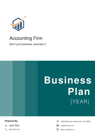 Accounting Firm
Don’t just business, accurate it
Business
Plan
Prepared By
John Doe
(650) 359-3153
10200 Bolsa Ave, Westminster, CA, 92683
info@upmetrics.co
https://upmetrics.co
 