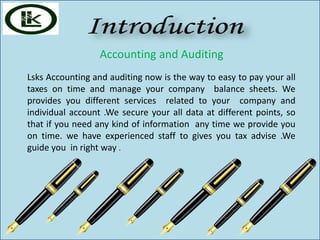 Accounting and Auditing
Lsks Accounting and auditing now is the way to easy to pay your all
taxes on time and manage your company balance sheets. We
provides you different services related to your company and
individual account .We secure your all data at different points, so
that if you need any kind of information any time we provide you
on time. we have experienced staff to gives you tax advise .We
guide you in right way .
 