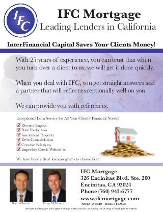 IFC Mortgage
Leading Lenders in California
InterFinancial Capital Saves Your Clients Money!
With 25 years of experience, you can trust that when
you turn over a client to us, we will get it done quickly.
When you deal with IFC, you get straight answers and
a partner that will reflect exceptionally well on you.
We can provide you with references.
IFC Mortgage
326 Encinitas Blvd. Ste. 200
Encinitas, CA 92024
Phone (760) 943-6777
www.ifcmortgage.com
NMLS: 246510 DRE: 01499025David Church Brian McDonnell
Exceptional Loan Service for All Your Clients’ Financial Needs!
Divorce Buyout
Rate Reduction
Investment Property
Debt Consolidation
Creative Solutions
Imperfect Credit Welcomed
We have hundreds of loan programs to choose from
All Rates and Programs are subject to change without notice. Licensed by the CA Dept. of Real Estate #01499025
 