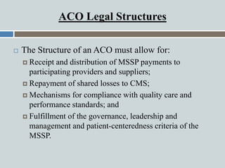 ACO Legal Structures
 The Structure of an ACO must allow for:
 Receipt and distribution of MSSP payments to
participatin...