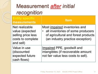 Measurement after initial
recognition
Entity specific
measurements
Item
Net realizable
value (expected
selling price less
costs to complete
and sell)
Most impaired inventories and
• all inventories of some producers
of agricultural and forest products
(an industry practice exception)
Value in use
(discounted
expected future
cash flows)
Impaired PPE, goodwill and
intangibles (if recoverable amount
not fair value less costs to sell).
Friday, November 10, 2023 11
AAUSC IFRS Project Office
 