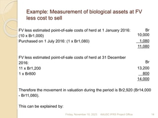 Example: Measurement of biological assets at FV
less cost to sell
FV less estimated point-of-sale costs of herd at 1 January 2016:
(10 x Br1,000)
Br
10,000
Purchased on 1 July 2016: (1 x Br1,080) 1,080
11,080
FV less estimated point-of-sale costs of herd at 31 December
2016: Br
11 x Br1,200 13,200
1 x Br800 800
14,000
Therefore the movement in valuation during the period is Br2,920 (Br14,000
- Br11,080).
This can be explained by:
Friday, November 10, 2023 14
AAUSC IFRS Project Office
 