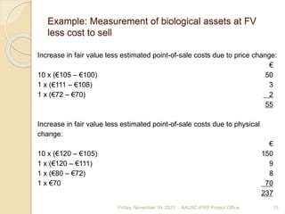 Example: Measurement of biological assets at FV
less cost to sell
Increase in fair value less estimated point-of-sale costs due to price change:
€
10 x (€105 – €100) 50
1 x (€111 – €108) 3
1 x (€72 – €70) 2
55
Increase in fair value less estimated point-of-sale costs due to physical
change:
€
10 x (€120 – €105) 150
1 x (€120 – €111) 9
1 x (€80 – €72) 8
1 x €70 70
237
Friday, November 10, 2023 15
AAUSC IFRS Project Office
 