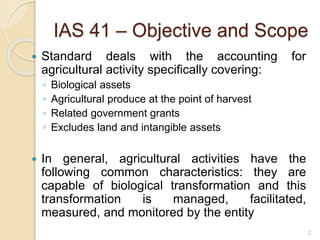 2
IAS 41 – Objective and Scope
 Standard deals with the accounting for
agricultural activity specifically covering:
◦ Biological assets
◦ Agricultural produce at the point of harvest
◦ Related government grants
◦ Excludes land and intangible assets
 In general, agricultural activities have the
following common characteristics: they are
capable of biological transformation and this
transformation is managed, facilitated,
measured, and monitored by the entity
 