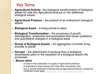 Key Terms
 Agricultural Activity –the biological transformation of biological
assets for sale into agricultural produce or into additional
biological assets
 Agricultural Produce – the product of an enterprise’s biological
assets
 Biological Asset – A living animal or plant
 Biological Transformation – the processes of growth,
disintegration, production and procreation that cause qualitative
and quantitative changes in a biological asset
 Group of Biological Assets – An aggregation of similar living
animals or plants
 Harvest – the detachment of produce from a biological
asset/bearer plant or the cessation of a biological asset’s life
processes
 Bearer plant
 is used in the production or supply of agricultural produce;
 is expected to bear produce for more than one period; and
 has a remote likelihood of being sold as agricultural produce, except for
incidental scrap sales
Friday, November 10, 2023 3
AAUSC IFRS Project Office
 