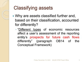 5
5
Classifying assets
 Why are assets classified further and,
based on their classification, accounted
for differently?
◦ “Different types of economic resources
affect a user’s assessment of the reporting
entity’s prospects for future cash flows
differently” (paragraph OB14 of the
Conceptual Framework)
Friday, November 10, 2023 5
AAUSC IFRS Project Office
 