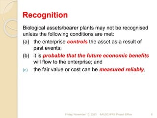 Recognition
Biological assets/bearer plants may not be recognised
unless the following conditions are met:
(a) the enterprise controls the asset as a result of
past events;
(b) it is probable that the future economic benefits
will flow to the enterprise; and
(c) the fair value or cost can be measured reliably.
Friday, November 10, 2023 6
AAUSC IFRS Project Office
 