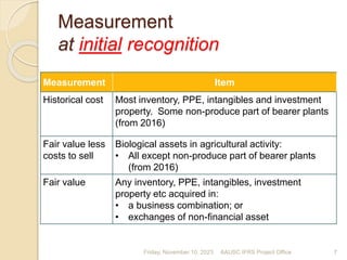 Measurement
at initial recognition
Measurement Item
Historical cost Most inventory, PPE, intangibles and investment
property. Some non-produce part of bearer plants
(from 2016)
Fair value less
costs to sell
Biological assets in agricultural activity:
• All except non-produce part of bearer plants
(from 2016)
Fair value Any inventory, PPE, intangibles, investment
property etc acquired in:
• a business combination; or
• exchanges of non-financial asset
Friday, November 10, 2023 7
AAUSC IFRS Project Office
 