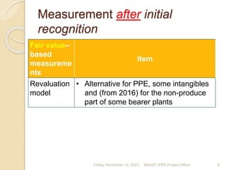 Measurement after initial
recognition
Fair value–
based
measureme
nts
Item
Revaluation
model
• Alternative for PPE, some intangibles
and (from 2016) for the non-produce
part of some bearer plants
Friday, November 10, 2023 9
AAUSC IFRS Project Office
 