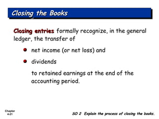 Chapter
4-21
Closing entriesClosing entries formally recognize, in the general
ledger, the transfer of
net income (or net loss) and
dividends
to retained earnings at the end of the
accounting period.
Closing the BooksClosing the BooksClosing the BooksClosing the Books
SO 2 Explain the process of closing the books.SO 2 Explain the process of closing the books.
 