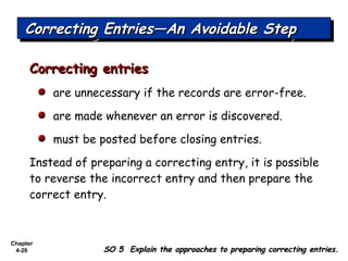 Chapter
4-26
Correcting entriesCorrecting entries
are unnecessary if the records are error-free.
are made whenever an error is discovered.
must be posted before closing entries.
Instead of preparing a correcting entry, it is possible
to reverse the incorrect entry and then prepare the
correct entry.
Correcting Entries—An Avoidable StepCorrecting Entries—An Avoidable StepCorrecting Entries—An Avoidable StepCorrecting Entries—An Avoidable Step
SO 5 Explain the approaches to preparing correcting entries.SO 5 Explain the approaches to preparing correcting entries.
 