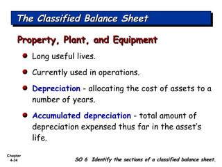 Chapter
4-34
The Classified Balance SheetThe Classified Balance SheetThe Classified Balance SheetThe Classified Balance Sheet
SO 6 Identify the sections of a classified balance sheet.SO 6 Identify the sections of a classified balance sheet.
Long useful lives.
Currently used in operations.
Depreciation - allocating the cost of assets to a
number of years.
Accumulated depreciation - total amount of
depreciation expensed thus far in the asset’s
life.
Property, Plant, and EquipmentProperty, Plant, and Equipment
 