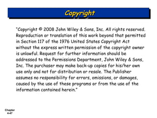 Chapter
4-47
“Copyright © 2008 John Wiley & Sons, Inc. All rights reserved.
Reproduction or translation of this work beyond that permitted
in Section 117 of the 1976 United States Copyright Act
without the express written permission of the copyright owner
is unlawful. Request for further information should be
addressed to the Permissions Department, John Wiley & Sons,
Inc. The purchaser may make back-up copies for his/her own
use only and not for distribution or resale. The Publisher
assumes no responsibility for errors, omissions, or damages,
caused by the use of these programs or from the use of the
information contained herein.”
CopyrightCopyrightCopyrightCopyright
 