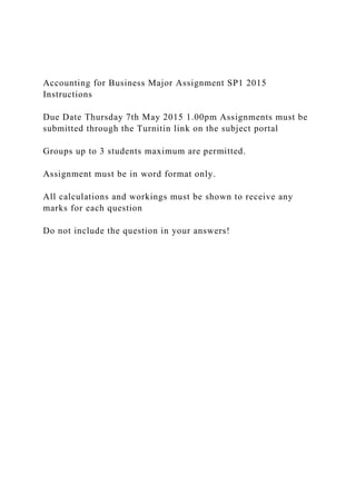 Accounting for Business Major Assignment SP1 2015
Instructions
Due Date Thursday 7th May 2015 1.00pm Assignments must be
submitted through the Turnitin link on the subject portal
Groups up to 3 students maximum are permitted.
Assignment must be in word format only.
All calculations and workings must be shown to receive any
marks for each question
Do not include the question in your answers!
 